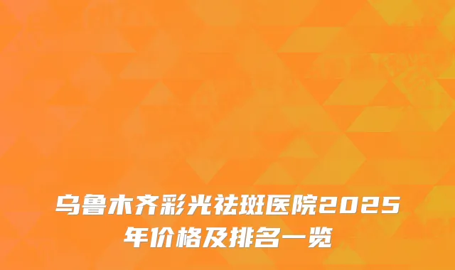 乌鲁木齐彩光祛斑医院2025年价格及排名一览