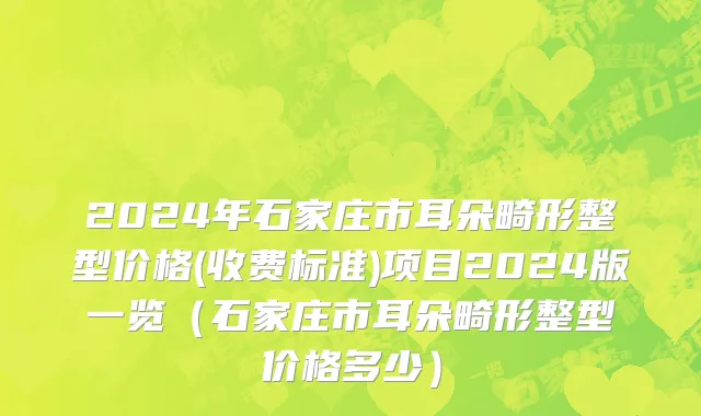 2024年石家庄市耳朵畸形整型价格(收费标准)项目2024版一览（石家庄市耳朵畸形整型价格多少）