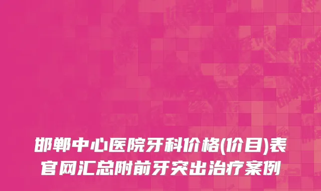 邯郸中心医院牙科价格(价目)表官网汇总附前牙突出治疗案例