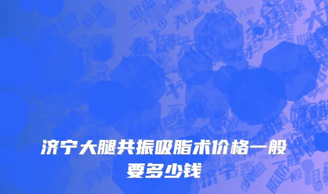 济宁大腿共振吸脂术价格一般要多少钱