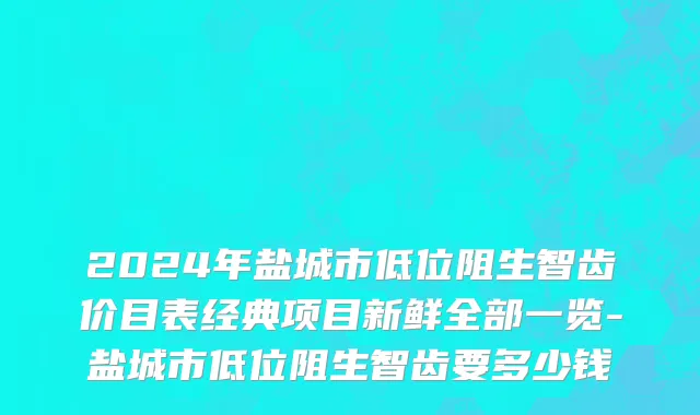 2024年盐城市低位阻生智齿价目表经典项目新鲜全部一览-盐城市低位阻生智齿要多少钱