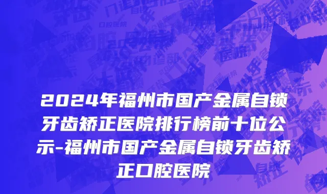 2024年福州市国产金属自锁牙齿矫正医院排行榜前十位公示-福州市国产金属自锁牙齿矫正口腔医院