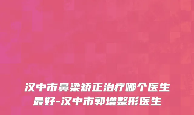 汉中市鼻梁矫正治疗哪个医生最好-汉中市郭增整形医生