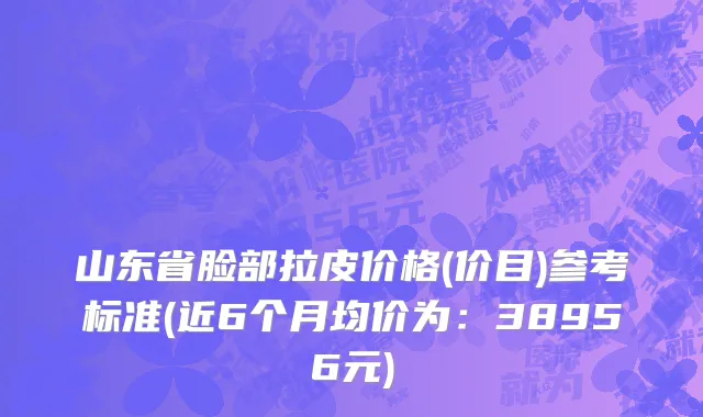 山东省脸部拉皮价格(价目)参考标准(近6个月均价为：38956元)