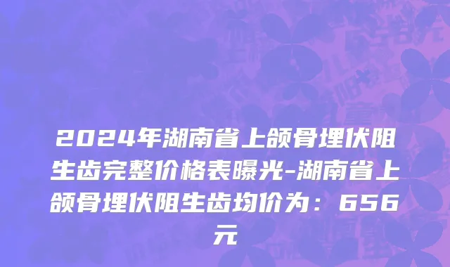2024年湖南省上颌骨埋伏阻生齿完整价格表曝光-湖南省上颌骨埋伏阻生齿均价为：656元