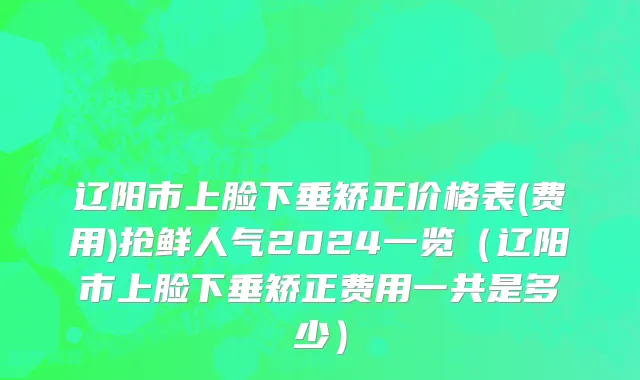 辽阳市上脸下垂矫正价格表(费用)抢鲜人气2024一览（辽阳市上脸下垂矫正费用一共是多少）