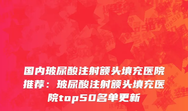 国内玻尿酸注射额头填充医院推荐：玻尿酸注射额头填充医院top50名单更新