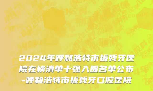 2024年呼和浩特市拔残牙医院在榜清单十强入围名单公布-呼和浩特市拔残牙口腔医院
