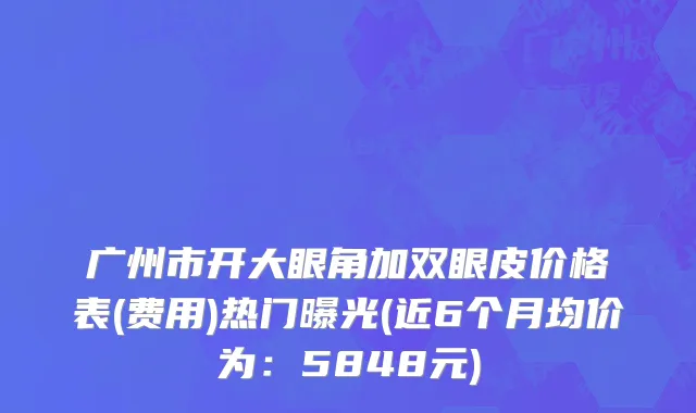 广州市开大眼角加双眼皮价格表(费用)热门曝光(近6个月均价为：5848元)