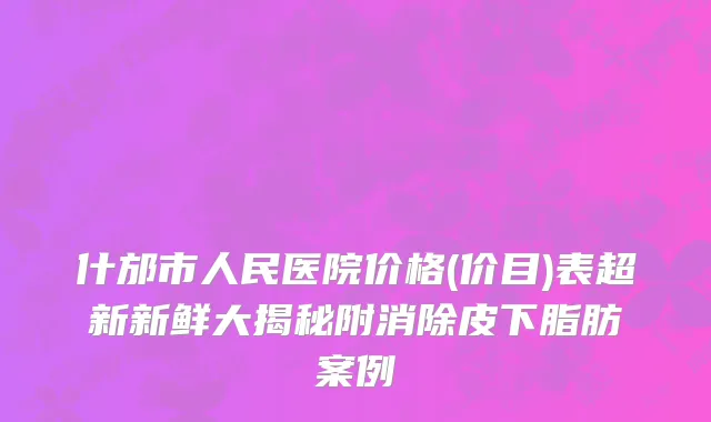 什邡市人民医院价格(价目)表超新新鲜大揭秘附消除皮下脂肪案例