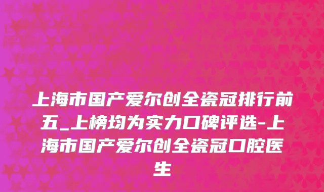 上海市国产爱尔创全瓷冠排行前五_上榜均为实力口碑评选-上海市国产爱尔创全瓷冠口腔医生