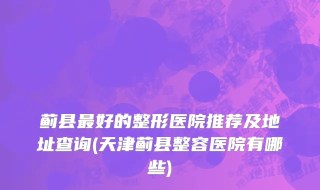 蓟县最好的整形医院推荐及地址查询(天津蓟县整容医院有哪些)