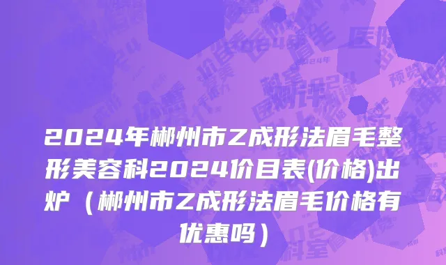 2024年郴州市Z成形法眉毛整形美容科2024价目表(价格)出炉（郴州市Z成形法眉毛价格有优惠吗）