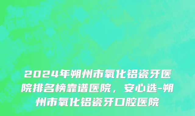 2024年朔州市氧化铝瓷牙医院排名榜靠谱医院，安心选-朔州市氧化铝瓷牙口腔医院