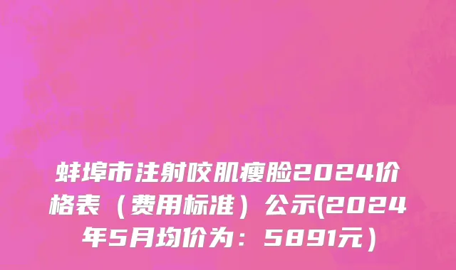 蚌埠市注射咬肌瘦脸2024价格表（费用标准）公示(2024年5月均价为：5891元）