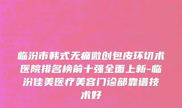 临汾市韩式无痛微创包皮环切术医院排名榜前十强全面上新-临汾佳美医疗美容门诊部靠谱技术好