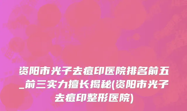 资阳市光子去痘印医院排名前五_前三实力擅长揭秘(资阳市光子去痘印整形医院)