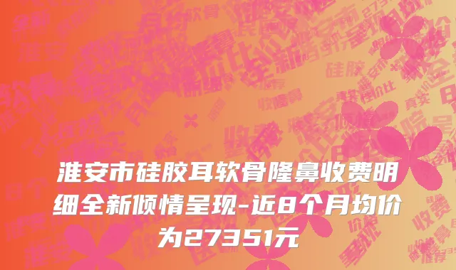 淮安市硅胶耳软骨隆鼻收费明细全新倾情呈现-近8个月均价为27351元