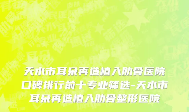 天水市耳朵再造植入肋骨医院口碑排行前十专业筛选-天水市耳朵再造植入肋骨整形医院