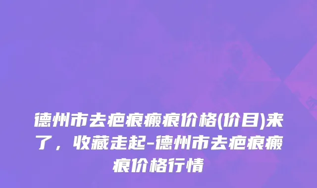 德州市去疤痕瘢痕价格(价目)来了，收藏走起-德州市去疤痕瘢痕价格行情
