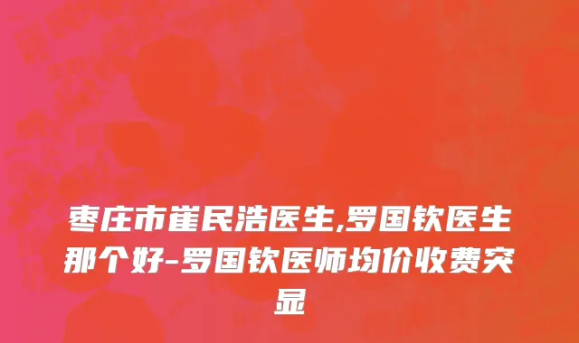 枣庄市崔民浩医生,罗国钦医生那个好-罗国钦医师均价收费突显