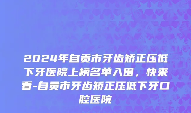 2024年自贡市牙齿矫正压低下牙医院上榜名单入围，快来看-自贡市牙齿矫正压低下牙口腔医院