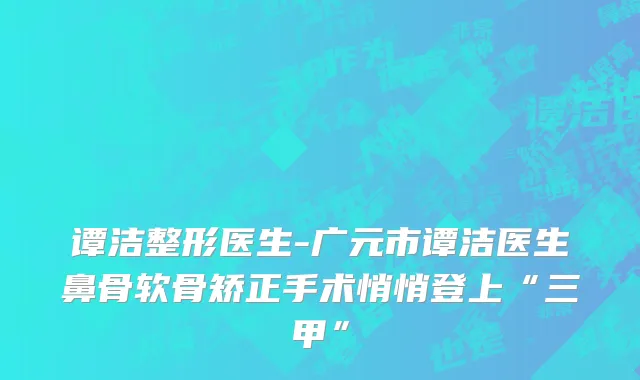 谭洁整形医生-广元市谭洁医生鼻骨软骨矫正手术悄悄登上“三甲”