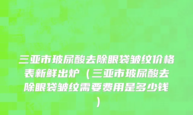 三亚市玻尿酸去除眼袋皱纹价格表新鲜出炉（三亚市玻尿酸去除眼袋皱纹需要费用是多少钱）