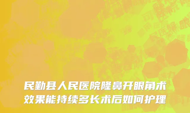 民勤县人民医院隆鼻开眼角术效果能持续多长术后如何护理
