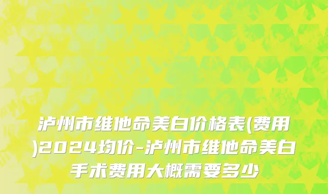 泸州市维他命美白价格表(费用)2024均价-泸州市维他命美白手术费用大概需要多少