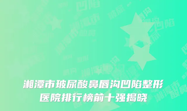 湘潭市玻尿酸鼻唇沟凹陷整形医院排行榜前十强揭晓