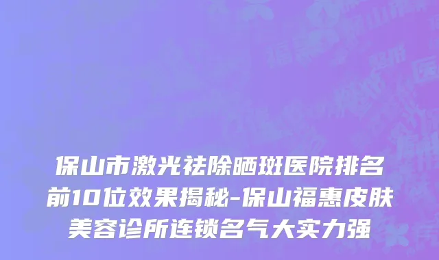 保山市激光祛除晒斑医院排名前10位效果揭秘-保山福惠皮肤美容诊所连锁名气大实力强
