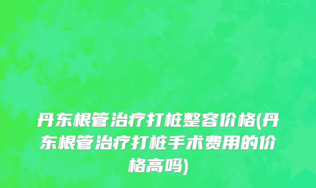 丹东根管治疗打桩整容价格(丹东根管治疗打桩手术费用的价格高吗)