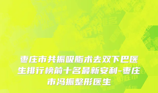 枣庄市共振吸脂术去双下巴医生排行榜前十名最新安利-枣庄市冯振整形医生