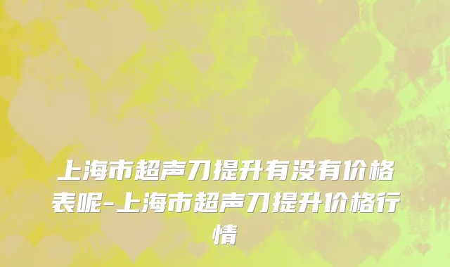上海市超声刀提升有没有价格表呢-上海市超声刀提升价格行情