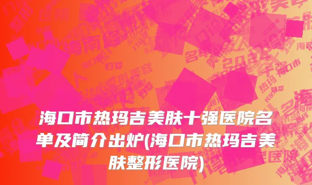 海口市热玛吉美肤十强医院名单及简介出炉(海口市热玛吉美肤整形医院)