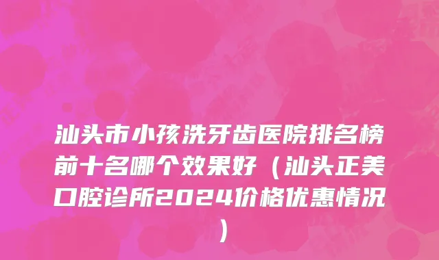 汕头市小孩洗牙齿医院排名榜前十名哪个效果好（汕头正美口腔诊所2024价格优惠情况）