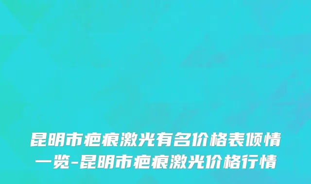 昆明市疤痕激光有名价格表倾情一览-昆明市疤痕激光价格行情