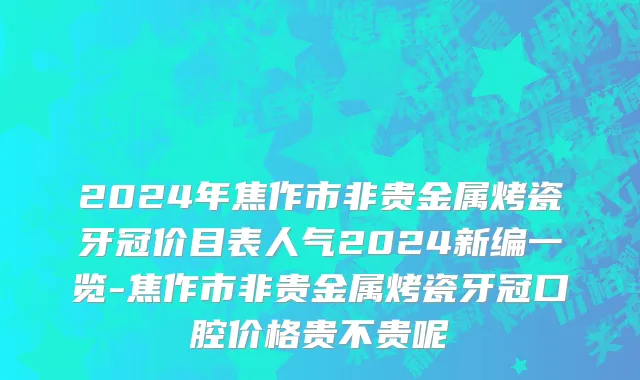 2024年焦作市非贵金属烤瓷牙冠价目表人气2024新编一览-焦作市非贵金属烤瓷牙冠口腔价格贵不贵呢