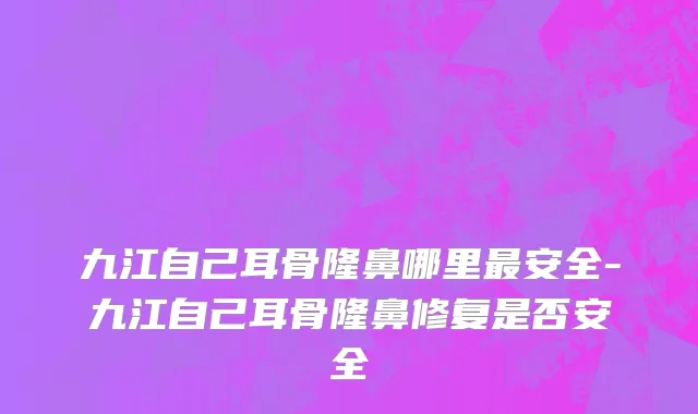 九江自己耳骨隆鼻哪里最安全-九江自己耳骨隆鼻修复是否安全