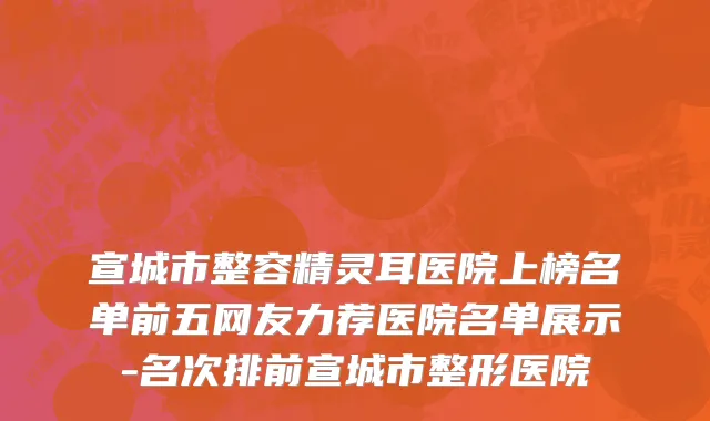 宣城市整容精灵耳医院上榜名单前五网友力荐医院名单展示-名次排前宣城市整形医院