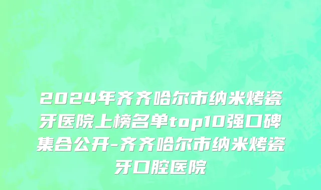 2024年齐齐哈尔市纳米烤瓷牙医院上榜名单top10强口碑集合公开-齐齐哈尔市纳米烤瓷牙口腔医院