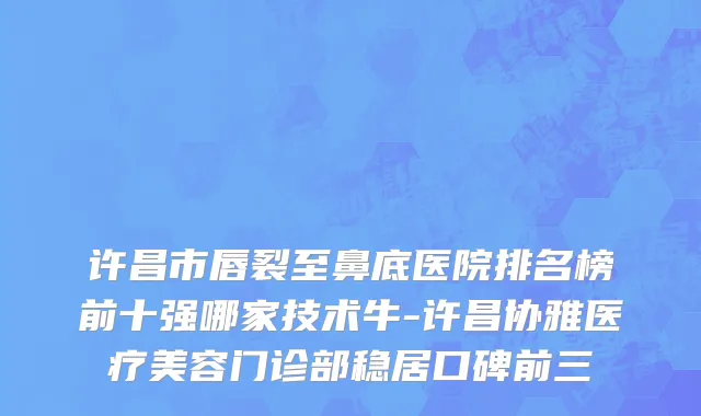 许昌市唇裂至鼻底医院排名榜前十强哪家技术牛-许昌协雅医疗美容门诊部稳居口碑前三