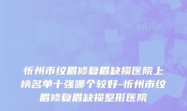 忻州市纹眉修复眉缺损医院上榜名单十强哪个较好-忻州市纹眉修复眉缺损整形医院