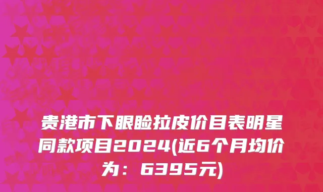 贵港市下眼睑拉皮价目表明星同款项目2024(近6个月均价为：6395元)