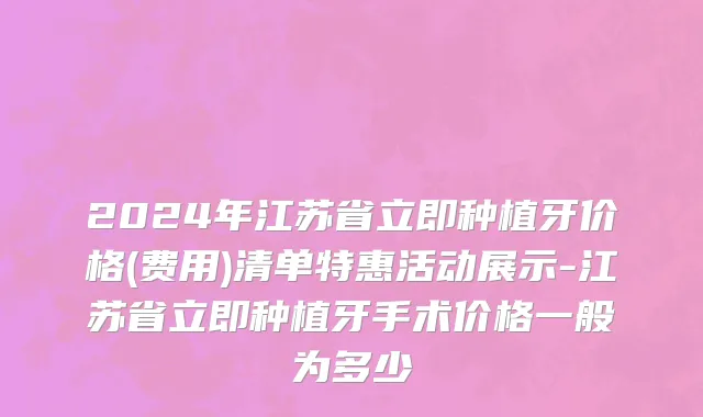 2024年江苏省立即种植牙价格(费用)清单特惠活动展示-江苏省立即种植牙手术价格一般为多少