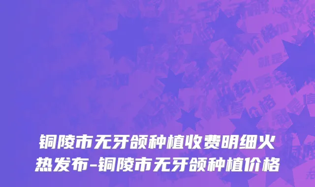铜陵市无牙颌种植收费明细火热发布-铜陵市无牙颌种植价格