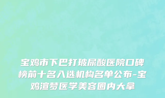 宝鸡市下巴打玻尿酸医院口碑榜前十名入选机构名单公布-宝鸡渲梦医学美容圈内大拿
