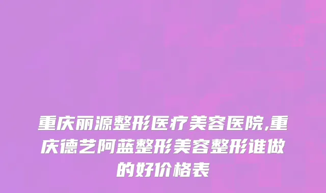 重庆丽源整形医疗美容医院,重庆德艺阿蓝整形美容整形谁做的好价格表