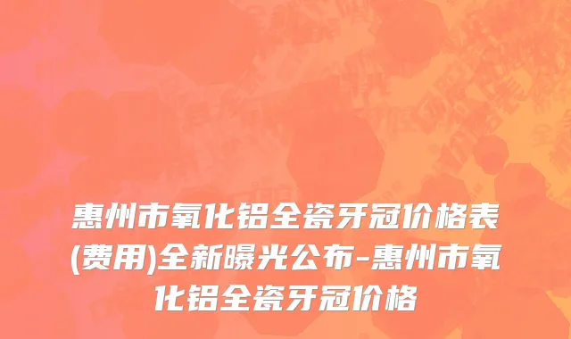 惠州市氧化铝全瓷牙冠价格表(费用)全新曝光公布-惠州市氧化铝全瓷牙冠价格